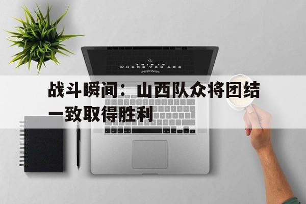 关于战斗瞬间：山西队众将团结一致取得胜利的信息